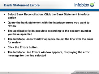 © 2007 Infoblox Inc. All Rights Reserved.6
Bank Statement Errors
§ Select Bank Reconciliation. Click the Bank Statement Interface
option
§ Query the bank statement with the interface errors you want to
review
§ The applicable fields populate according to the account number
you have specified
§ The Interface Lines window appears. Select the line with the error
for review.
§ Click the Errors button.
§ The Interface Line Errors window appears, displaying the error
message for the line selected
 