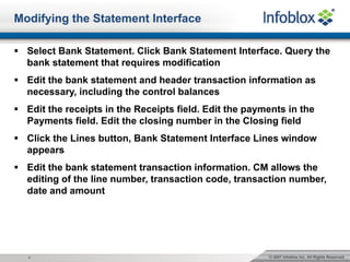 © 2007 Infoblox Inc. All Rights Reserved.7
Modifying the Statement Interface
§ Select Bank Statement. Click Bank Statement Interface. Query the
bank statement that requires modification
§ Edit the bank statement and header transaction information as
necessary, including the control balances
§ Edit the receipts in the Receipts field. Edit the payments in the
Payments field. Edit the closing number in the Closing field
§ Click the Lines button, Bank Statement Interface Lines window
appears
§ Edit the bank statement transaction information. CM allows the
editing of the line number, transaction code, transaction number,
date and amount
 