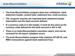© 2007 Infoblox Inc. All Rights Reserved.8
Auto-Reconciliation
§ The Auto-Reconciliation program does four validations: bank
statement header, control total, statement line, multi-currency
§ The program requires the imported bank statement header
information has the bank account defined
§ If a currency code is in the header, it must be the same as the
currency code defined for the bank account in AP or AR
§ There is an Auto-Reconciliation execution report, and can be
reviewed for all import validation errors
§ The Auto Reconciliation program fully matches AP AR GL and
MISC transactions against bank statement lines
 