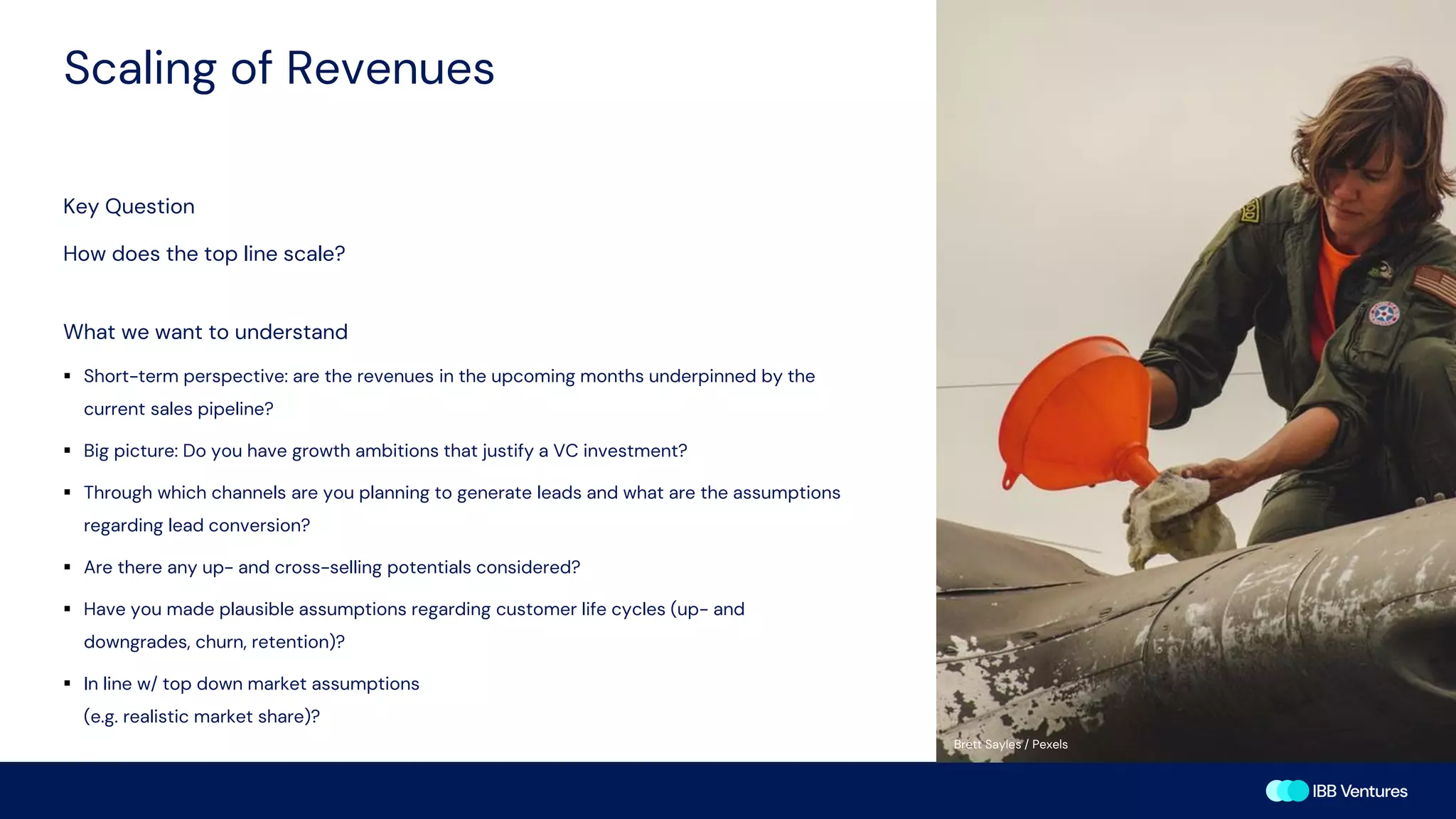 Scaling of Revenues
Key Question
How does the top line scale?
What we want to understand
▪ Short-term perspective: are the revenues in the upcoming months underpinned by the
current sales pipeline?
▪ Big picture: Do you have growth ambitions that justify a VC investment?
▪ Through which channels are you planning to generate leads and what are the assumptions
regarding lead conversion?
▪ Are there any up- and cross-selling potentials considered?
▪ Have you made plausible assumptions regarding customer life cycles (up- and
downgrades, churn, retention)?
▪ In line w/ top down market assumptions
(e.g. realistic market share)?
Brett Sayles / Pexels
 