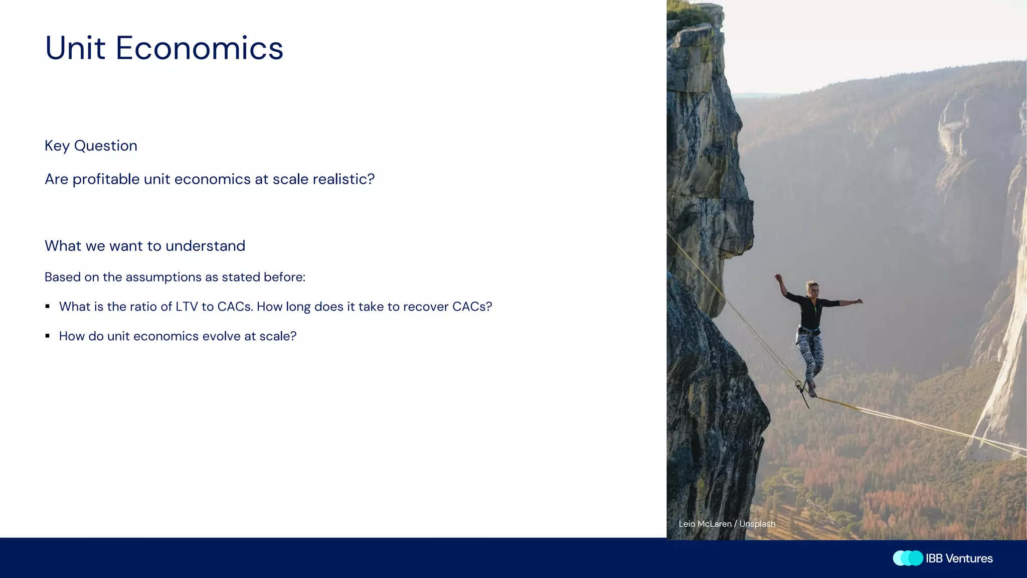 Unit Economics
Key Question
Are profitable unit economics at scale realistic?
What we want to understand
Based on the assumptions as stated before:
▪ What is the ratio of LTV to CACs. How long does it take to recover CACs?
▪ How do unit economics evolve at scale?
Leio McLaren / Unsplash
 