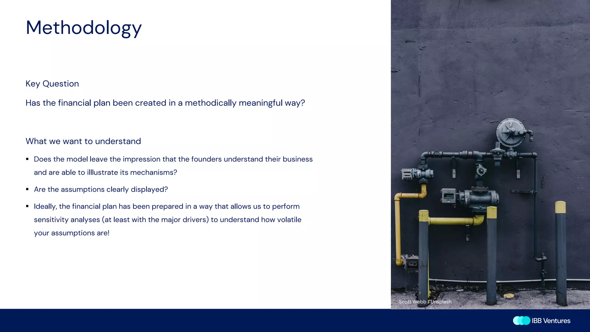 Methodology
Key Question
Has the financial plan been created in a methodically meaningful way?
What we want to understand
▪ Does the model leave the impression that the founders understand their business
and are able to illlustrate its mechanisms?
▪ Are the assumptions clearly displayed?
▪ Ideally, the financial plan has been prepared in a way that allows us to perform
sensitivity analyses (at least with the major drivers) to understand how volatile
your assumptions are!
Kamila Maciejewska / Unsplash
Scott Webb / Unsplash
 
