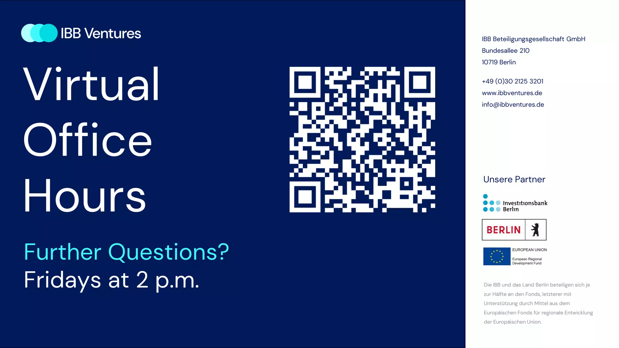 IBB Beteiligungsgesellschaft GmbH
Bundesallee 210
10719 Berlin
+49 (0)30 2125 3201
www.ibbventures.de
info@ibbventures.de
Die IBB und das Land Berlin beteiligen sich je
zur Hälfte an den Fonds, letzterer mit
Unterstützung durch Mittel aus dem
Europäischen Fonds für regionale Entwicklung
der Europäischen Union.
Unsere Partner
Virtual
Office
Hours
Further Questions?
Fridays at 2 p.m.
 