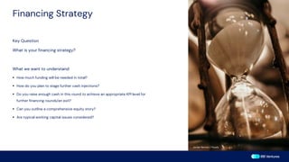 Financing Strategy
Key Question
What is your financing strategy?
What we want to understand
▪ How much funding will be needed in total?
▪ How do you plan to stage further cash injections?
▪ Do you raise enough cash in this round to achieve an appropriate KPI level for
further financing rounds/an exit?
▪ Can you outline a comprehensive equity story?
▪ Are typical working capital issues considered?
Jordan Benton / Pexels
 