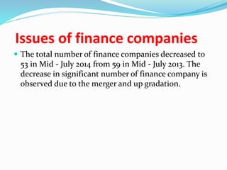 Issues of finance companies
 The total number of finance companies decreased to
53 in Mid - July 2014 from 59 in Mid - July 2013. The
decrease in significant number of finance company is
observed due to the merger and up gradation.
 