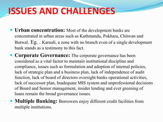 ISSUES AND CHALLENGES
 Urban concentration: Most of the development banks are
concentrated in urban areas such as Kathmandu, Pokhara, Chitwan and
Butwal. Eg. . Karnali, a zone with no branch even of a single development
bank stands as a testimony to this fact.
 Corporate Governance: The corporate governance has been
considered as a vital factor to maintain institutional discipline and
compliance, issues such as formulation and adoption of internal policies,
lack of strategic plan and a business plan, lack of independence of audit
function, lack of board of directors oversight banks operational activities,
lack of successor plan, Inadequate MIS system and unprofessional decisions
of Board and Senior management, insider lending and ever greening of
loans remain the broad governance issues.
 Multiple Banking: Borrowers enjoy different credit facilities from
multiple institutions.
 