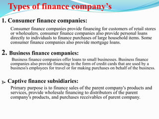 Types of finance company’s
1. Consumer finance companies:
Consumer finance companies provide financing for customers of retail stores
or wholesalers. consumer finance companies also provide personal loans
directly to individuals to finance purchases of large household items. Some
consumer finance companies also provide mortgage loans.
2. Business finance companies:
Business finance companies offer loans to small businesses. Business finance
companies also provide financing in the form of credit cards that are used by a
business's employees for travel or for making purchases on behalf of the business.
3. Captive finance subsidiaries:
Primary purpose is to finance sales of the parent company's products and
services, provide wholesale financing to distributors of the parent
company's products, and purchases receivables of parent company.
 