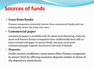 Sources of funds
 Loan from banks
Finance companies commonly borrow from commercial banks and can
consistently renew the loans over time.
 Commercial paper
commercial paper is available only for short term financing, Only the
most well-known finance companies have traditionally been able to
issue commercial paper to attract funds, because unsecured
commercial paper exposes investors to the risk of default.
 Deposits
Under certain conditions, some states allow finance companies
to attract fund by offering customer deposits similar to those of
the depository institutions.
 
