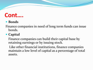 Cont….
 Bonds
Finance companies in need of long term funds can issue
bonds.
 Capital
Finance companies can build their capital base by
retaining earnings or by issuing stock.
Like other financial institutions, finance companies
maintain a low level of capital as a percentage of total
assets.
 