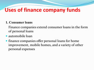 Uses of finance company funds
1. Consumer loans
Finance companies extend consumer loans in the form
of personal loans
 automobile loan
 finance companies offer personal loans for home
improvement, mobile homes, and a variety of other
personal expenses
 