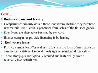 Cont….
2.Business loans and leasing
 Companies commonly obtain these loans from the time they purchase
raw materials until cash is generated from sales of the finished goods.
 Such loans are short term but may be renewed
 finance companies provide financing is by leasing.
3. Real estate loans
 Finance companies offer real estate loans in the form of mortgages on
commercial estate and second mortgages on residential real estate.
 These mortgages are typically secured and historically have a
relatively low default rate
 