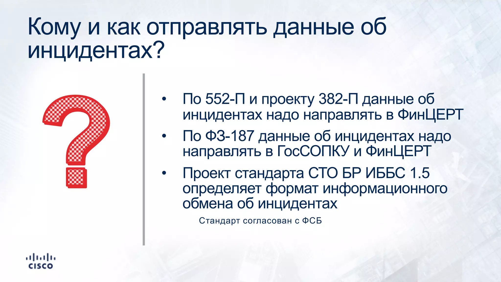 Кому и как отправлять данные об
инцидентах?
• По 552-П и проекту 382-П данные об
инцидентах надо направлять в ФинЦЕРТ
• По ФЗ-187 данные об инцидентах надо
направлять в ГосСОПКУ и ФинЦЕРТ
• Проект стандарта СТО БР ИББС 1.5
определяет формат информационного
обмена об инцидентах
Стандарт согласован с ФСБ
 