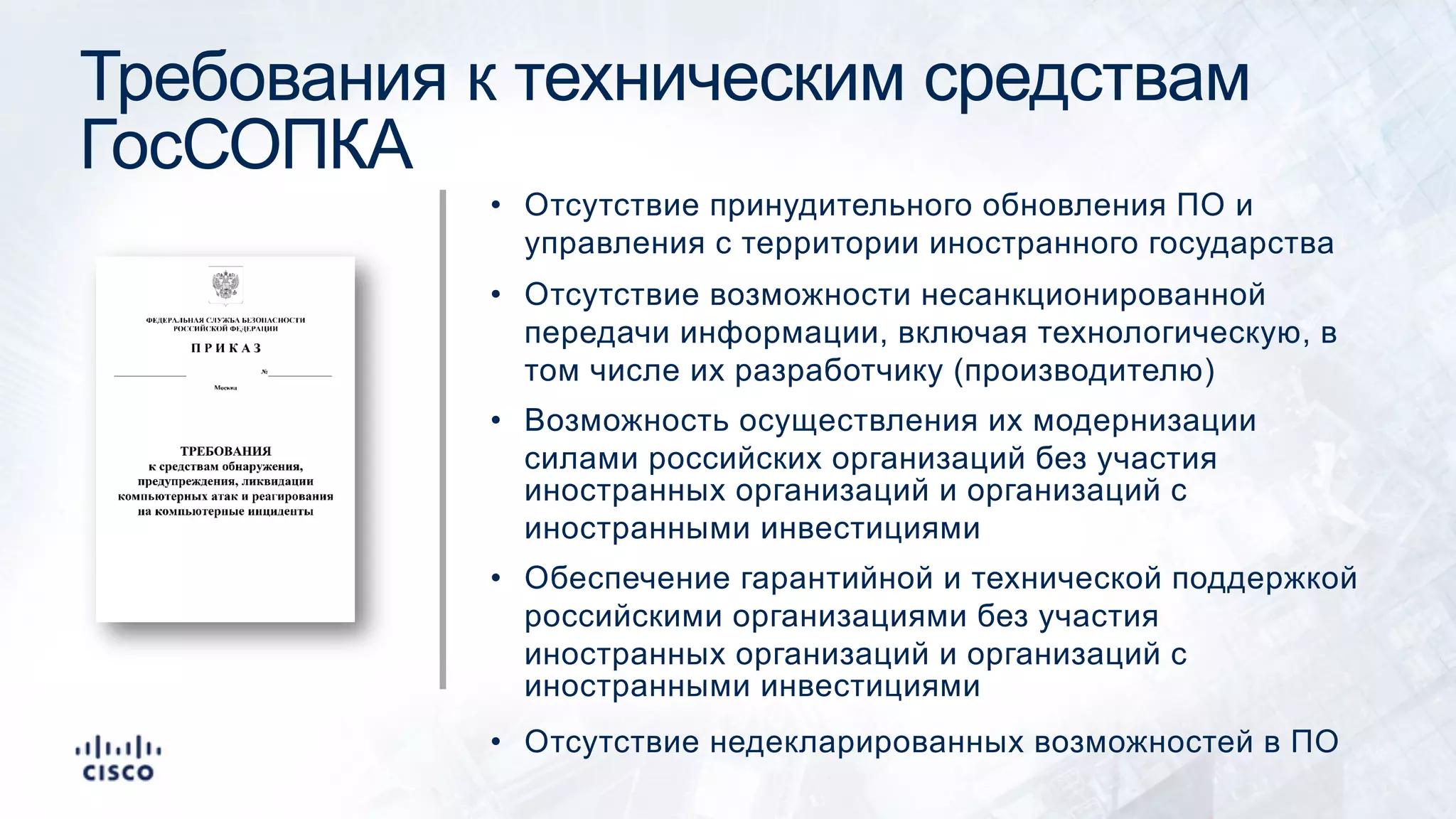 Требования к техническим средствам
ГосСОПКА
• Отсутствие принудительного обновления ПО и
управления с территории иностранного государства
• Отсутствие возможности несанкционированной
передачи информации, включая технологическую, в
том числе их разработчику (производителю)
• Возможность осуществления их модернизации
силами российских организаций без участия
иностранных организаций и организаций с
иностранными инвестициями
• Обеспечение гарантийной и технической поддержкой
российскими организациями без участия
иностранных организаций и организаций с
иностранными инвестициями
• Отсутствие недекларированных возможностей в ПО
 