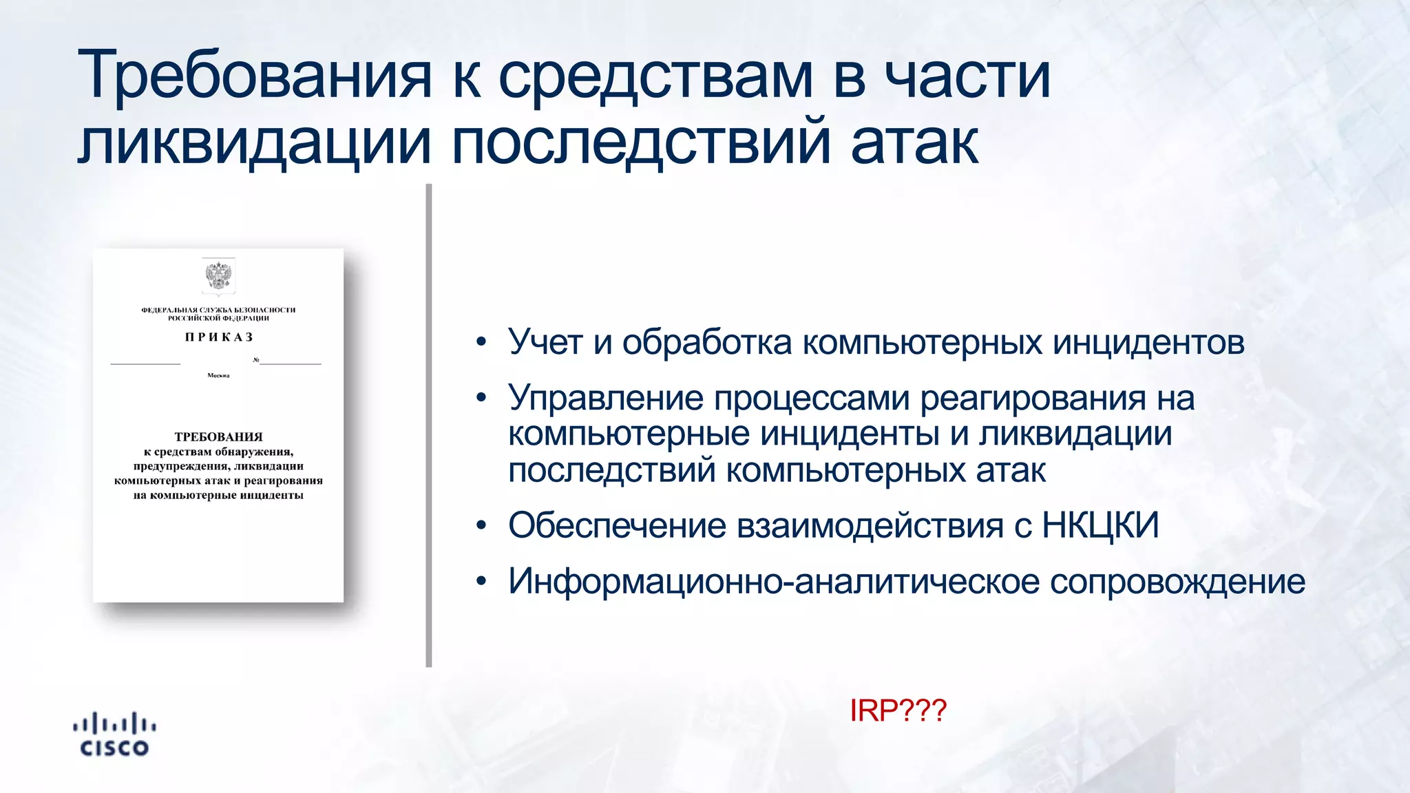 Требования к средствам в части
ликвидации последствий атак
• Учет и обработка компьютерных инцидентов
• Управление процессами реагирования на
компьютерные инциденты и ликвидации
последствий компьютерных атак
• Обеспечение взаимодействия с НКЦКИ
• Информационно-аналитическое сопровождение
IRP???
 