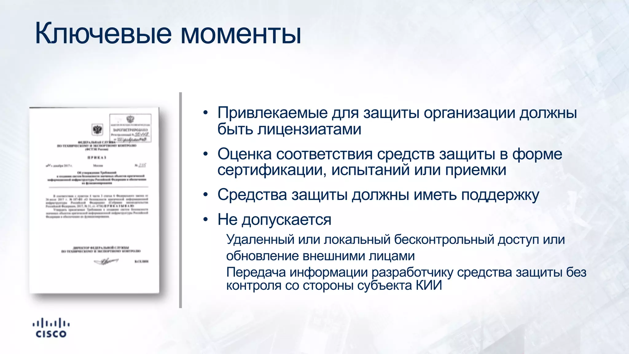 Ключевые моменты
• Привлекаемые для защиты организации должны
быть лицензиатами
• Оценка соответствия средств защиты в форме
сертификации, испытаний или приемки
• Средства защиты должны иметь поддержку
• Не допускается
Удаленный или локальный бесконтрольный доступ или
обновление внешними лицами
Передача информации разработчику средства защиты без
контроля со стороны субъекта КИИ
 