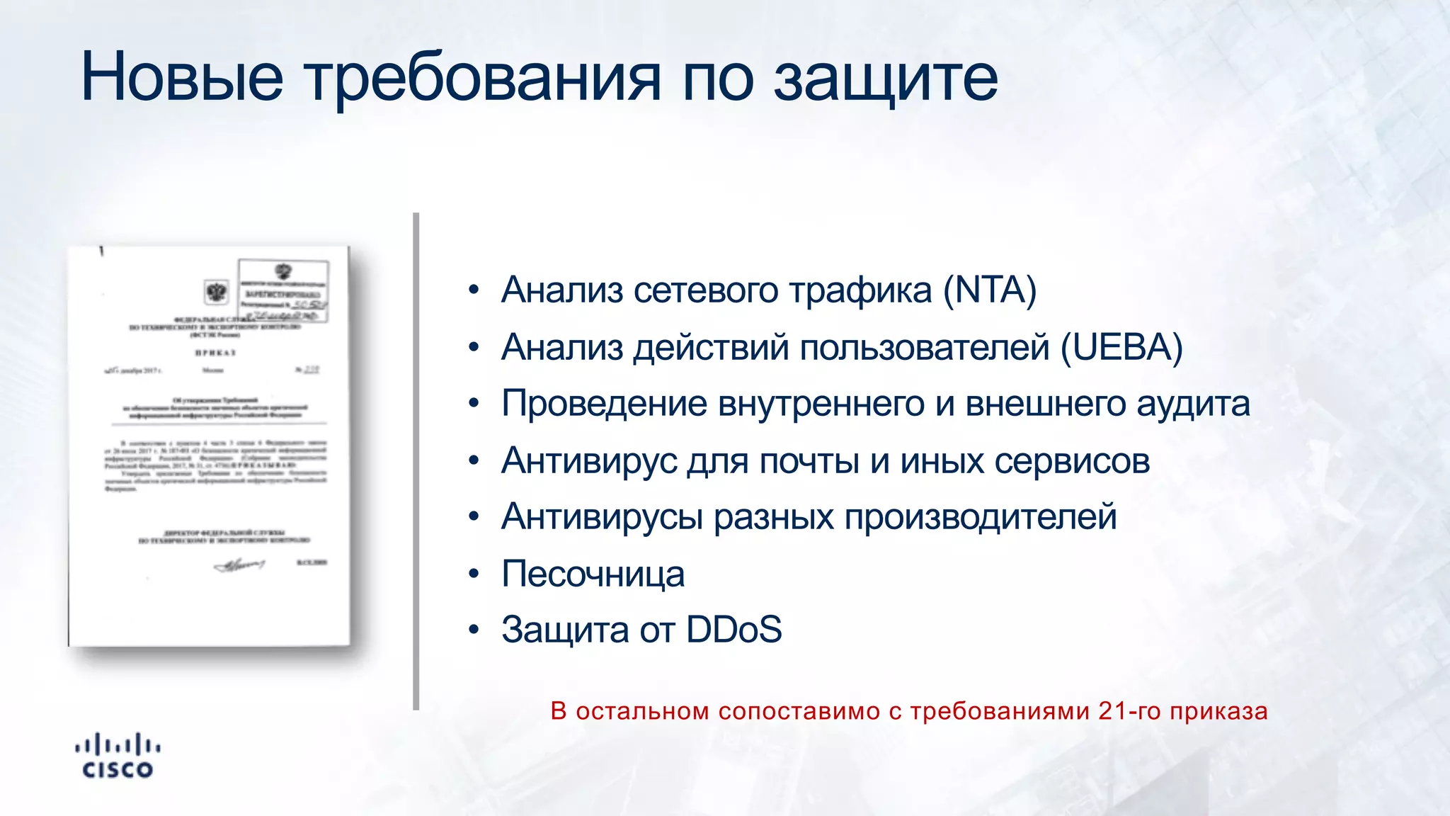 Новые требования по защите
• Анализ сетевого трафика (NTA)
• Анализ действий пользователей (UEBA)
• Проведение внутреннего и внешнего аудита
• Антивирус для почты и иных сервисов
• Антивирусы разных производителей
• Песочница
• Защита от DDoS
В остальном сопоставимо с требованиями 21-го приказа
 