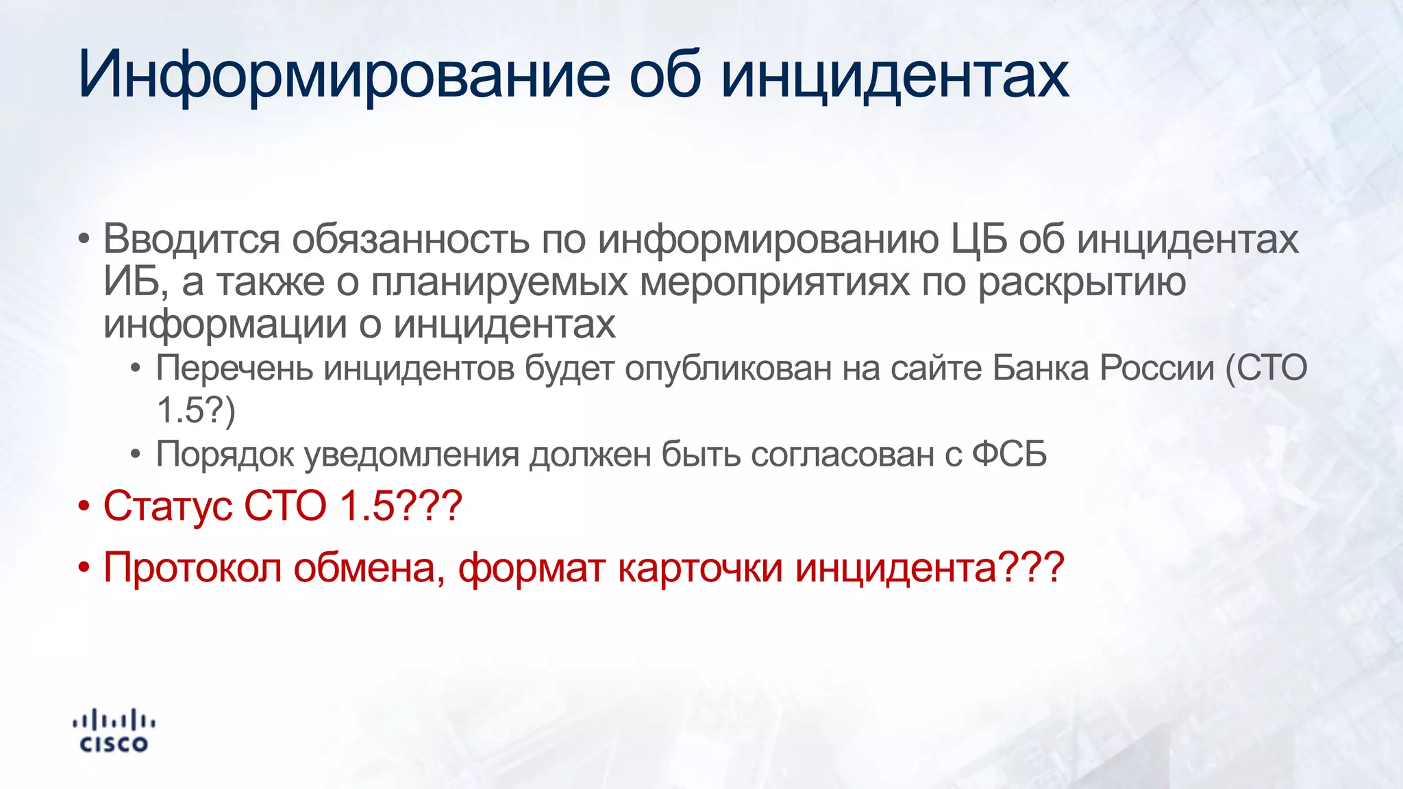 Информирование об инцидентах
• Вводится обязанность по информированию ЦБ об инцидентах
ИБ, а также о планируемых мероприятиях по раскрытию
информации о инцидентах
• Перечень инцидентов будет опубликован на сайте Банка России (СТО
1.5?)
• Порядок уведомления должен быть согласован с ФСБ
• Статус СТО 1.5???
• Протокол обмена, формат карточки инцидента???
 