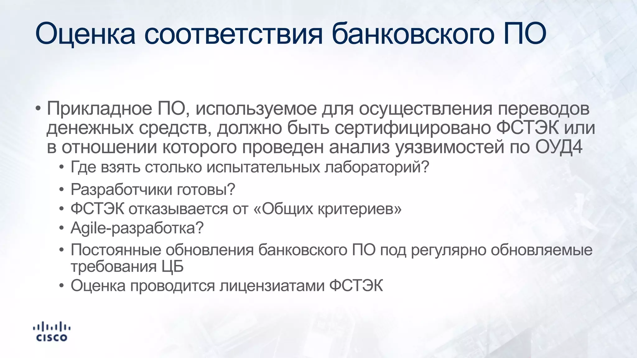 Оценка соответствия банковского ПО
• Прикладное ПО, используемое для осуществления переводов
денежных средств, должно быть сертифицировано ФСТЭК или
в отношении которого проведен анализ уязвимостей по ОУД4
• Где взять столько испытательных лабораторий?
• Разработчики готовы?
• ФСТЭК отказывается от «Общих критериев»
• Agile-разработка?
• Постоянные обновления банковского ПО под регулярно обновляемые
требования ЦБ
• Оценка проводится лицензиатами ФСТЭК
 