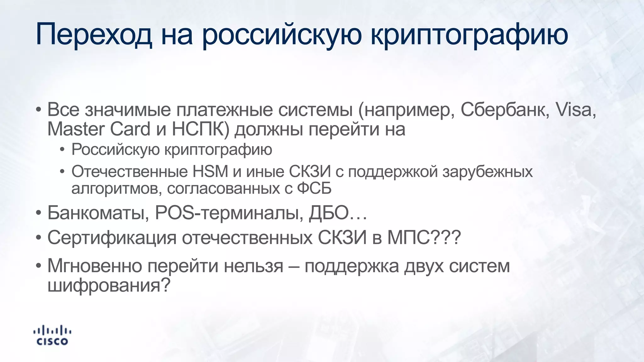 Переход на российскую криптографию
• Все значимые платежные системы (например, Сбербанк, Visa,
Master Card и НСПК) должны перейти на
• Российскую криптографию
• Отечественные HSM и иные СКЗИ с поддержкой зарубежных
алгоритмов, согласованных с ФСБ
• Банкоматы, POS-терминалы, ДБО…
• Сертификация отечественных СКЗИ в МПС???
• Мгновенно перейти нельзя – поддержка двух систем
шифрования?
 