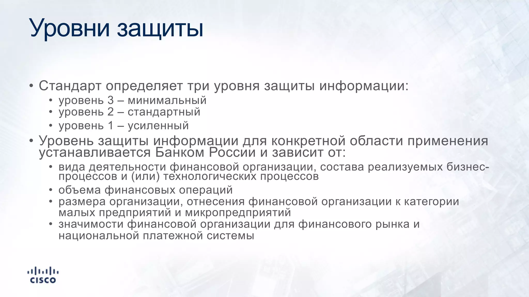 Уровни защиты
• Стандарт определяет три уровня защиты информации:
• уровень 3 – минимальный
• уровень 2 – стандартный
• уровень 1 – усиленный
• Уровень защиты информации для конкретной области применения
устанавливается Банком России и зависит от:
• вида деятельности финансовой организации, состава реализуемых бизнес-
процессов и (или) технологических процессов
• объема финансовых операций
• размера организации, отнесения финансовой организации к категории
малых предприятий и микропредприятий
• значимости финансовой организации для финансового рынка и
национальной платежной системы
 