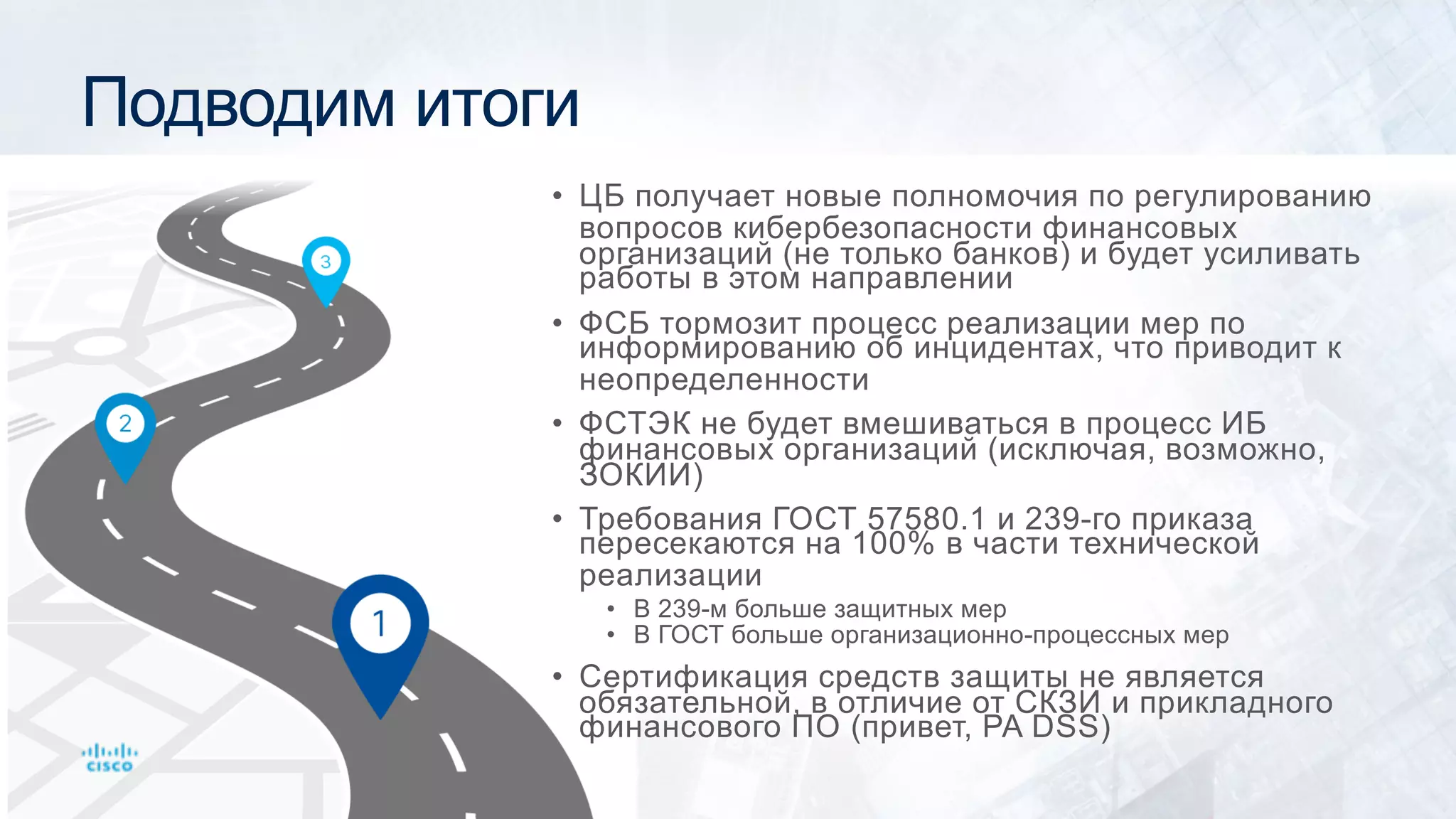 Подводим итоги
• ЦБ получает новые полномочия по регулированию
вопросов кибербезопасности финансовых
организаций (не только банков) и будет усиливать
работы в этом направлении
• ФСБ тормозит процесс реализации мер по
информированию об инцидентах, что приводит к
неопределенности
• ФСТЭК не будет вмешиваться в процесс ИБ
финансовых организаций (исключая, возможно,
ЗОКИИ)
• Требования ГОСТ 57580.1 и 239-го приказа
пересекаются на 100% в части технической
реализации
• В 239-м больше защитных мер
• В ГОСТ больше организационно-процессных мер
• Сертификация средств защиты не является
обязательной, в отличие от СКЗИ и прикладного
финансового ПО (привет, PA DSS)
 