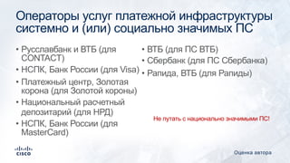 Операторы услуг платежной инфраструктуры
системно и (или) социально значимых ПС
• Русславбанк и ВТБ (для
CONTACT)
• НСПК, Банк России (для Visa)
• Платежный центр, Золотая
корона (для Золотой короны)
• Национальный расчетный
депозитарий (для НРД)
• НСПК, Банк России (для
MasterCard)
• ВТБ (для ПС ВТБ)
• Сбербанк (для ПС Сбербанка)
• Рапида, ВТБ (для Рапиды)
Оценка автора
Не путать с национально значимыми ПС!
 