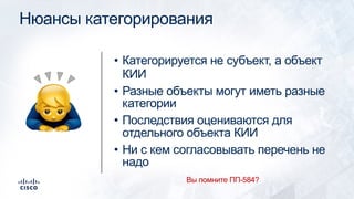 Нюансы категорирования
• Категорируется не субъект, а объект
КИИ
• Разные объекты могут иметь разные
категории
• Последствия оцениваются для
отдельного объекта КИИ
• Ни с кем согласовывать перечень не
надо
!
Вы помните ПП-584?
 