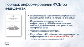 Порядок информирования ФСБ об
инцидентах
• Информировать надо обо всех инцидентах на
всех объектах КИИ (а не только на значимых)
• Информация отправляется через
инфраструктуру НКЦКИ или посредством
почтовой, факсимильной, электронной или
телефонной связи
• Формат определяется НКЦКИ
• Если субъект КИИ – финансовая организация, то
информирование в два адреса – ФСБ и ЦБ
Об этом же говорит и новая редакция 382-П
 