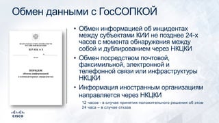 Обмен данными с ГосСОПКОЙ
• Обмен информацией об инцидентах
между субъектами КИИ не позднее 24-х
часов с момента обнаружения между
собой и дублированием через НКЦКИ
• Обмен посредством почтовой,
факсимильной, электронной и
телефонной связи или инфраструктуры
НКЦКИ
• Информация иностранным организациям
направляется через НКЦКИ
12 часов - в случае принятия положительного решения об этом
24 часа – в случае отказа
 