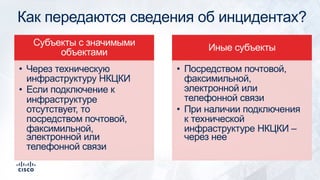 Как передаются сведения об инцидентах?
Субъекты с значимыми
объектами
• Через техническую
инфраструктуру НКЦКИ
• Если подключение к
инфраструктуре
отсутствует, то
посредством почтовой,
факсимильной,
электронной или
телефонной связи
Иные субъекты
• Посредством почтовой,
факсимильной,
электронной или
телефонной связи
• При наличии подключения
к технической
инфраструктуре НКЦКИ –
через нее
 