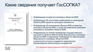 Какие сведения получает ГосСОПКА?
• Информация из реестра значимых объектов КИИ
• Информация об отсутствии необходимости присвоения
объекту КИИ одной из категорий значимости
• Информация об исключении объекта КИИ из реестра
значимых объектов КИИ, а также об изменении категории
значимости значимого объекта КИИ
• Информация по итогам проведения государственного
контроля в области обеспечения безопасности значимых
объектов КИИ о нарушении требований по обеспечению
безопасности значимых объектов КИИ,
в результате которого создаются предпосылки
возникновения компьютерных инцидентов
Эти сведения предоставляются ФСТЭК в течение 5 дней
 
