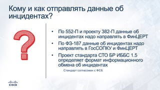 Кому и как отправлять данные об
инцидентах?
• По 552-П и проекту 382-П данные об
инцидентах надо направлять в ФинЦЕРТ
• По ФЗ-187 данные об инцидентах надо
направлять в ГосСОПКУ и ФинЦЕРТ
• Проект стандарта СТО БР ИББС 1.5
определяет формат информационного
обмена об инцидентах
Стандарт согласован с ФСБ
 