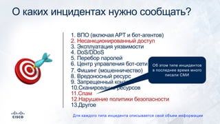 О каких инцидентах нужно сообщать?
1. ВПО (включая APT и бот-агентов)
2. Несанкционированный доступ
3. Эксплуатация уязвимости
4. DoS/DDoS
5. Перебор паролей
6. Центр управления бот-сети
7. Фишинг (мошенничество)
8. Вредоносный ресурс
9. Запрещенный контент
10.Сканирование ресурсов
11.Спам
12.Нарушение политики безопасности
13.Другое
Для каждого типа инцидента описывается свой объем информации
! Об этом типе инцидентов
в последнее время много
писали СМИ
 