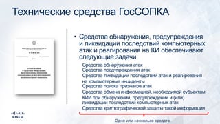 Технические средства ГосСОПКА
• Средства обнаружения, предупреждения
и ликвидации последствий компьютерных
атак и реагирования на КИ обеспечивают
следующие задачи:
Средства обнаружения атак
Средства предупреждения атак
Средства ликвидации последствий атак и реагирования
на компьютерные инциденты
Средства поиска признаков атак
Средства обмена информацией, необходимой субъектам
КИИ при обнаружении, предупреждении и (или)
ликвидации последствий компьютерных атак
Средства криптографической защиты такой информации
Одно или несколько средств
 