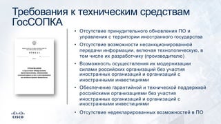 Требования к техническим средствам
ГосСОПКА
• Отсутствие принудительного обновления ПО и
управления с территории иностранного государства
• Отсутствие возможности несанкционированной
передачи информации, включая технологическую, в
том числе их разработчику (производителю)
• Возможность осуществления их модернизации
силами российских организаций без участия
иностранных организаций и организаций с
иностранными инвестициями
• Обеспечение гарантийной и технической поддержкой
российскими организациями без участия
иностранных организаций и организаций с
иностранными инвестициями
• Отсутствие недекларированных возможностей в ПО
 