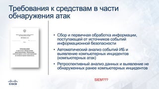 Требования к средствам в части
обнаружения атак
• Сбор и первичная обработка информации,
поступающей от источников событий
информационной безопасности
• Автоматический анализ событий ИБ и
выявление компьютерных инцидентов
(компьютерных атак)
• Ретроспективный анализ данных и выявление не
обнаруженных ранее компьютерных инцидентов
SIEM???
 