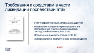 Требования к средствам в части
ликвидации последствий атак
• Учет и обработка компьютерных инцидентов
• Управление процессами реагирования на
компьютерные инциденты и ликвидации
последствий компьютерных атак
• Обеспечение взаимодействия с НКЦКИ
• Информационно-аналитическое сопровождение
IRP???
 