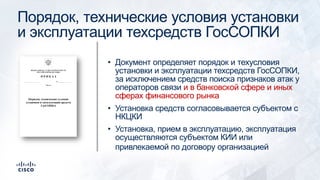 Порядок, технические условия установки
и эксплуатации техсредств ГосСОПКИ
• Документ определяет порядок и техусловия
установки и эксплуатации техсредств ГосСОПКИ,
за исключением средств поиска признаков атак у
операторов связи и в банковской сфере и иных
сферах финансового рынка
• Установка средств согласовывается субъектом с
НКЦКИ
• Установка, прием в эксплуатацию, эксплуатация
осуществляются субъектом КИИ или
привлекаемой по договору организацией
 