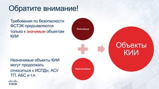Обратите внимание!
Значимые
Незначимые
Объекты
КИИ
Требования по безопасности
ФСТЭК предъявляются
только к значимым объектам
КИИ
Незначимые объекты КИИ
могут продолжать
относиться к ИСПДн, АСУ
ТП, АБС и т.п.
 