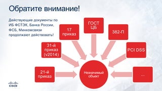 Обратите внимание!
Незначимый
объект
21-й
приказ
31-й
приказ
(v2014)
17
приказ
ГОСТ
ЦБ
382-П
PCI DSS
...
Действующие документы по
ИБ ФСТЭК, Банка России,
ФСБ, Минкомсвязи
продолжают действовать!
 