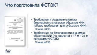 Что подготовила ФСТЭК?
• Требования к созданию системы
безопасности значимых объектов КИИ
(общие требования для субъектов КИИ)
Приказ №235
• Требования по безопасности значимых
объектов КИИ (по аналогии с 17-м и 31-м
приказами ФСТЭК)
Приказ №239
 