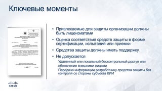 Ключевые моменты
• Привлекаемые для защиты организации должны
быть лицензиатами
• Оценка соответствия средств защиты в форме
сертификации, испытаний или приемки
• Средства защиты должны иметь поддержку
• Не допускается
Удаленный или локальный бесконтрольный доступ или
обновление внешними лицами
Передача информации разработчику средства защиты без
контроля со стороны субъекта КИИ
 