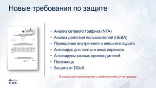 Новые требования по защите
• Анализ сетевого трафика (NTA)
• Анализ действий пользователей (UEBA)
• Проведение внутреннего и внешнего аудита
• Антивирус для почты и иных сервисов
• Антивирусы разных производителей
• Песочница
• Защита от DDoS
В остальном сопоставимо с требованиями 21-го приказа
 