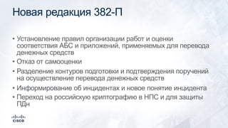 Новая редакция 382-П
• Установление правил организации работ и оценки
соответствия АБС и приложений, применяемых для перевода
денежных средств
• Отказ от самооценки
• Разделение контуров подготовки и подтверждения поручений
на осуществление перевода денежных средств
• Информирование об инцидентах и новое понятие инцидента
• Переход на российскую криптографию в НПС и для защиты
ПДн
 