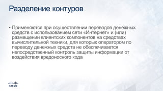 Разделение контуров
• Применяются при осуществлении переводов денежных
средств с использованием сети «Интернет» и (или)
размещении клиентских компонентов на средствах
вычислительной техники, для которых оператором по
переводу денежных средств не обеспечивается
непосредственный контроль защиты информации от
воздействия вредоносного кода
 