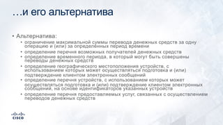 …и его альтернатива
• Альтернатива:
• ограничение максимальной суммы перевода денежных средств за одну
операцию и (или) за определенных период времени
• определение перечня возможных получателей денежных средств
• определение временного периода, в который могут быть совершены
переводы денежных средств
• определение географического местоположения устройств, с
использованием которых может осуществляться подготовка и (или)
подтверждение клиентом электронных сообщений
• определение перечня устройств, с использованием которых может
осуществляться подготовка и (или) подтверждение клиентом электронных
сообщений, на основе идентификаторов указанных устройств
• определение перечня предоставляемых услуг, связанных с осуществлением
переводов денежных средств
 