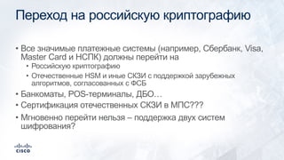 Переход на российскую криптографию
• Все значимые платежные системы (например, Сбербанк, Visa,
Master Card и НСПК) должны перейти на
• Российскую криптографию
• Отечественные HSM и иные СКЗИ с поддержкой зарубежных
алгоритмов, согласованных с ФСБ
• Банкоматы, POS-терминалы, ДБО…
• Сертификация отечественных СКЗИ в МПС???
• Мгновенно перейти нельзя – поддержка двух систем
шифрования?
 