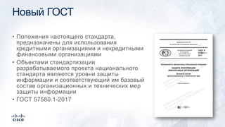 Новый ГОСТ
• Положения настоящего стандарта,
предназначены для использования
кредитными организациями и некредитными
финансовыми организациями
• Объектами стандартизации
разрабатываемого проекта национального
стандарта являются уровни защиты
информации и соответствующий им базовый
состав организационных и технических мер
защиты информации
• ГОСТ 57580.1-2017
 