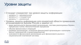 Уровни защиты
• Стандарт определяет три уровня защиты информации:
• уровень 3 – минимальный
• уровень 2 – стандартный
• уровень 1 – усиленный
• Уровень защиты информации для конкретной области применения
устанавливается Банком России и зависит от:
• вида деятельности финансовой организации, состава реализуемых бизнес-
процессов и (или) технологических процессов
• объема финансовых операций
• размера организации, отнесения финансовой организации к категории
малых предприятий и микропредприятий
• значимости финансовой организации для финансового рынка и
национальной платежной системы
 