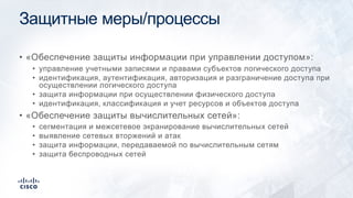 Защитные меры/процессы
• «Обеспечение защиты информации при управлении доступом»:
• управление учетными записями и правами субъектов логического доступа
• идентификация, аутентификация, авторизация и разграничение доступа при
осуществлении логического доступа
• защита информации при осуществлении физического доступа
• идентификация, классификация и учет ресурсов и объектов доступа
• «Обеспечение защиты вычислительных сетей»:
• сегментация и межсетевое экранирование вычислительных сетей
• выявление сетевых вторжений и атак
• защита информации, передаваемой по вычислительным сетям
• защита беспроводных сетей
 